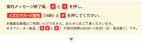 案内メッセージ終了後、「#」と「*」を押し、イズミヤカード番号(16桁)と#を押して下さい。<br />
※家族会員様はご利用いただけません。あらかじめご了承くださいませ。<br />
※オペレーター転送(99+#)の受付時間は9:00~18:00(日・祝日除く)です。