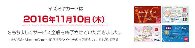 イズミヤカードは2016年11月10日(木)をもちましてサービス全般を終了させていただきました。※VISA・MasterCard・JCBブランド付きのイズミヤカードも同様です