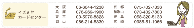 
イズミヤカードセンター
大　阪	06-6644-1238	京　都	075-702-7336
兵　庫	078-969-1900	和歌山	073-402-7803
岡　山	086-214-5330	宮　崎	0985-51-1066